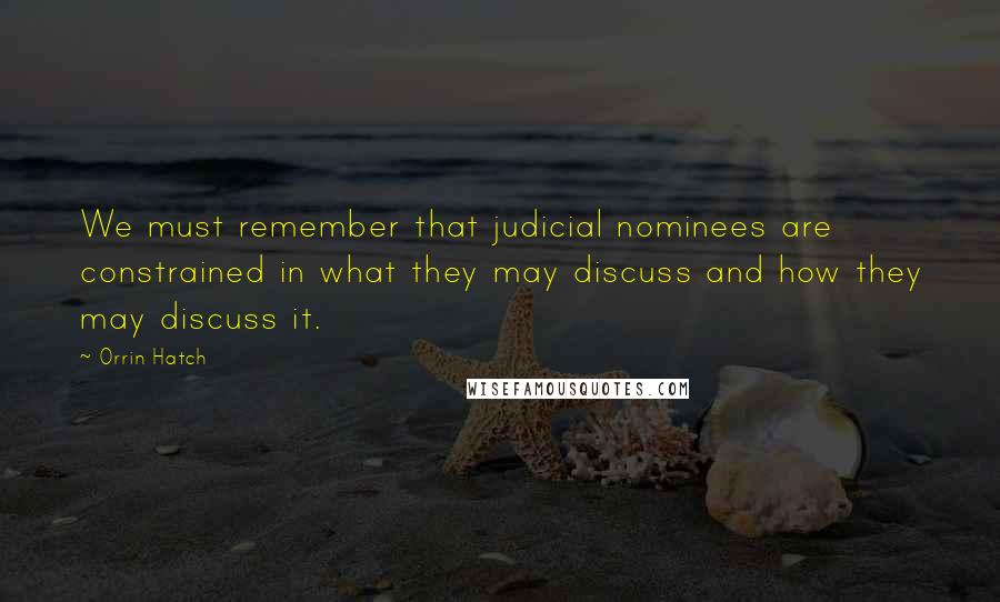 Orrin Hatch Quotes: We must remember that judicial nominees are constrained in what they may discuss and how they may discuss it.