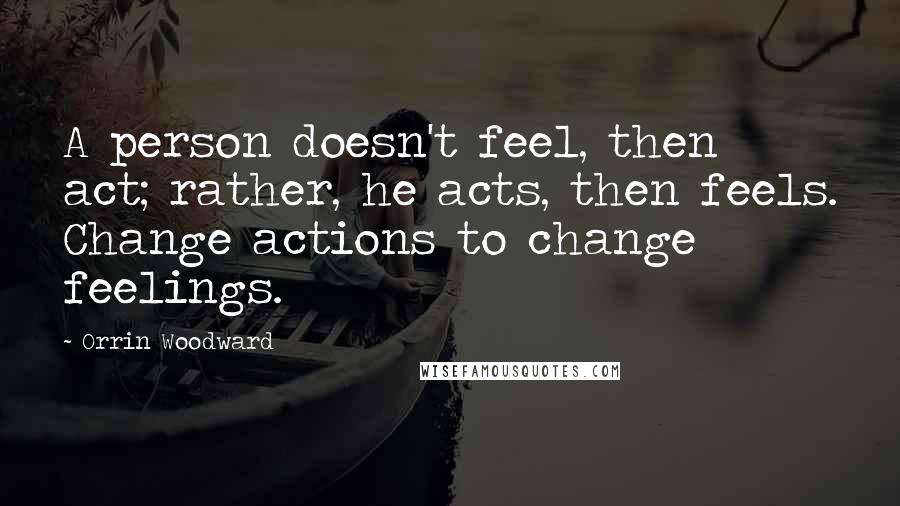 Orrin Woodward Quotes: A person doesn't feel, then act; rather, he acts, then feels. Change actions to change feelings.