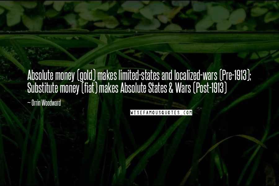 Orrin Woodward Quotes: Absolute money (gold) makes limited-states and localized-wars (Pre-1913); Substitute money (fiat) makes Absolute States & Wars (Post-1913)