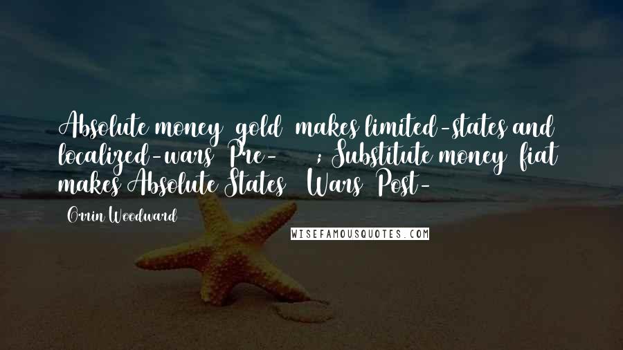 Orrin Woodward Quotes: Absolute money (gold) makes limited-states and localized-wars (Pre-1913); Substitute money (fiat) makes Absolute States & Wars (Post-1913)