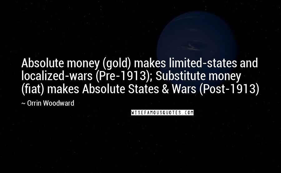 Orrin Woodward Quotes: Absolute money (gold) makes limited-states and localized-wars (Pre-1913); Substitute money (fiat) makes Absolute States & Wars (Post-1913)