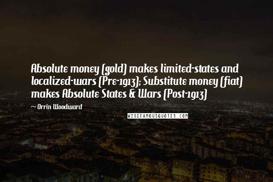 Orrin Woodward Quotes: Absolute money (gold) makes limited-states and localized-wars (Pre-1913); Substitute money (fiat) makes Absolute States & Wars (Post-1913)