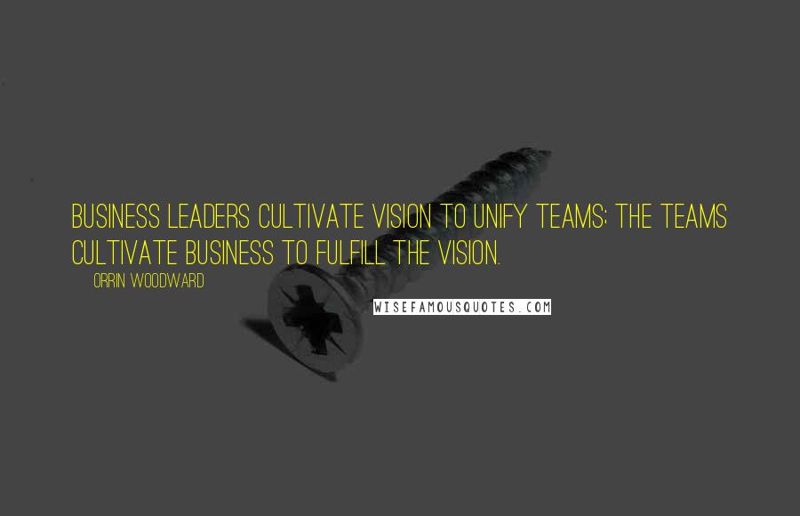 Orrin Woodward Quotes: Business leaders cultivate vision to unify teams; the teams cultivate business to fulfill the vision.