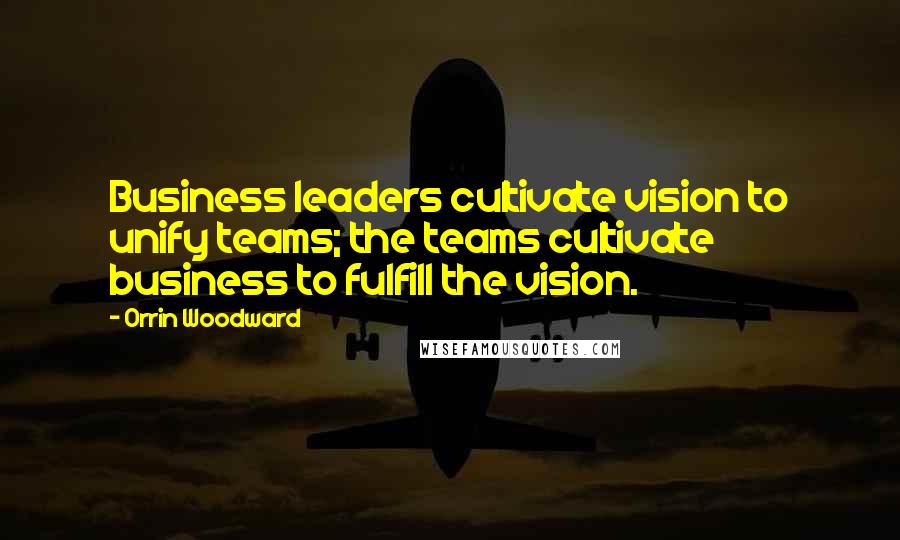 Orrin Woodward Quotes: Business leaders cultivate vision to unify teams; the teams cultivate business to fulfill the vision.