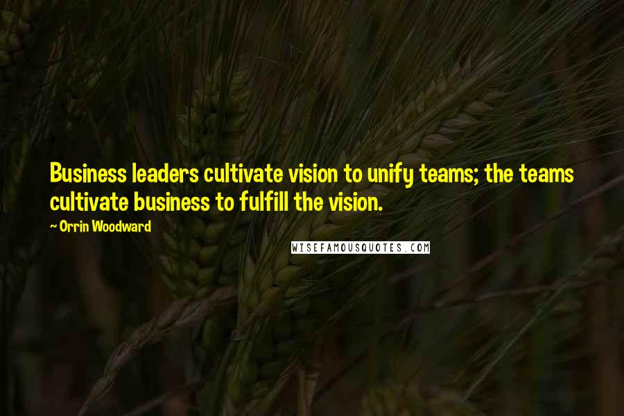 Orrin Woodward Quotes: Business leaders cultivate vision to unify teams; the teams cultivate business to fulfill the vision.
