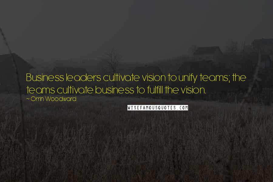 Orrin Woodward Quotes: Business leaders cultivate vision to unify teams; the teams cultivate business to fulfill the vision.