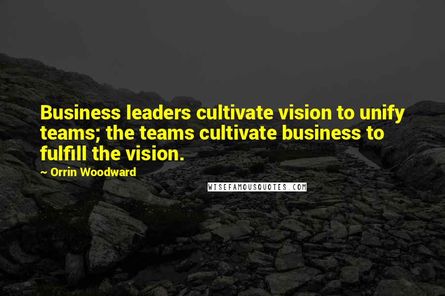 Orrin Woodward Quotes: Business leaders cultivate vision to unify teams; the teams cultivate business to fulfill the vision.