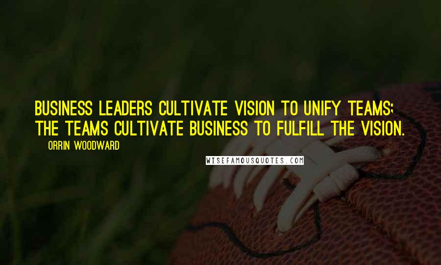 Orrin Woodward Quotes: Business leaders cultivate vision to unify teams; the teams cultivate business to fulfill the vision.