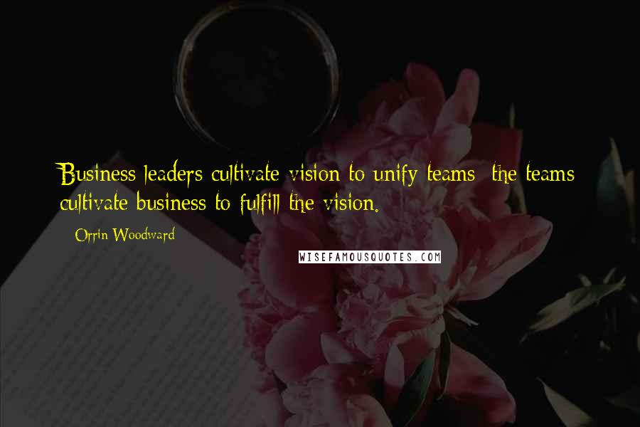 Orrin Woodward Quotes: Business leaders cultivate vision to unify teams; the teams cultivate business to fulfill the vision.