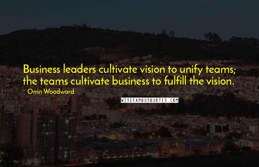 Orrin Woodward Quotes: Business leaders cultivate vision to unify teams; the teams cultivate business to fulfill the vision.