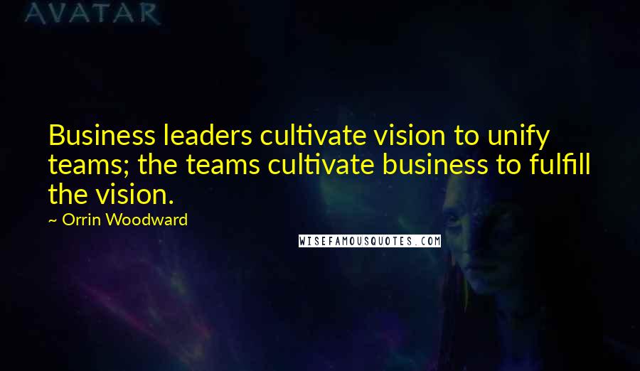 Orrin Woodward Quotes: Business leaders cultivate vision to unify teams; the teams cultivate business to fulfill the vision.