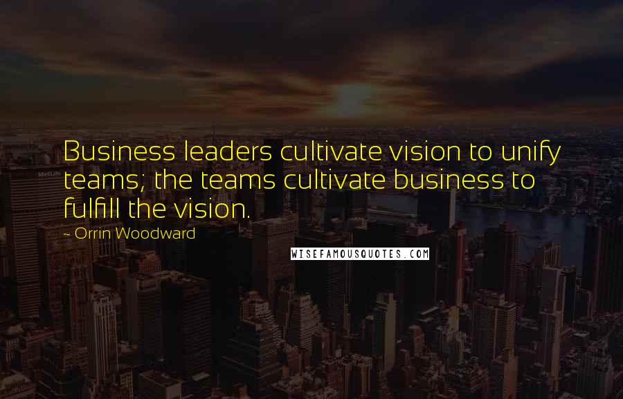 Orrin Woodward Quotes: Business leaders cultivate vision to unify teams; the teams cultivate business to fulfill the vision.