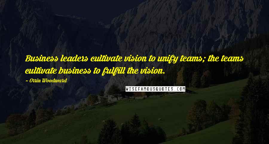 Orrin Woodward Quotes: Business leaders cultivate vision to unify teams; the teams cultivate business to fulfill the vision.