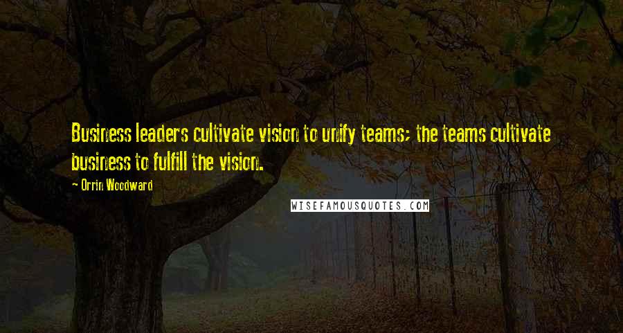 Orrin Woodward Quotes: Business leaders cultivate vision to unify teams; the teams cultivate business to fulfill the vision.