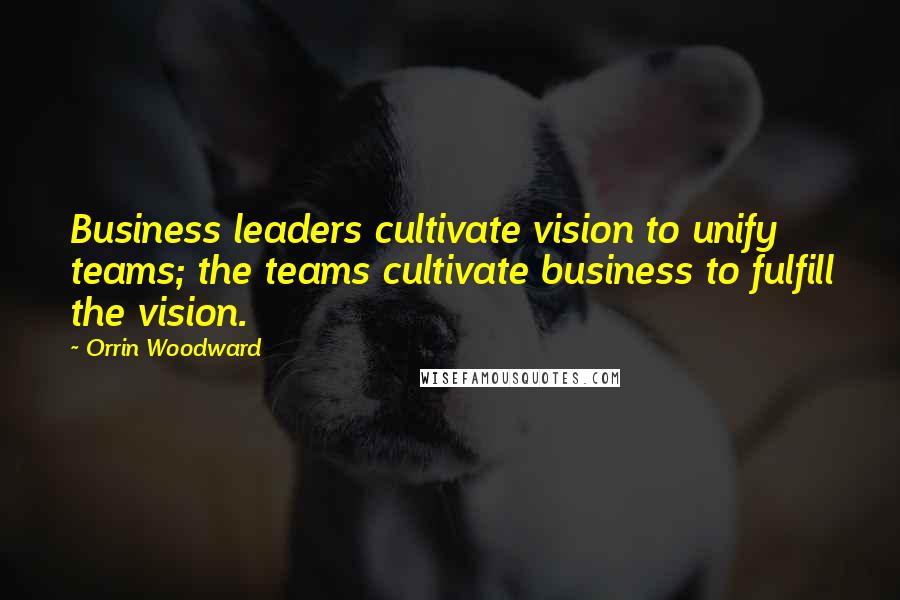 Orrin Woodward Quotes: Business leaders cultivate vision to unify teams; the teams cultivate business to fulfill the vision.