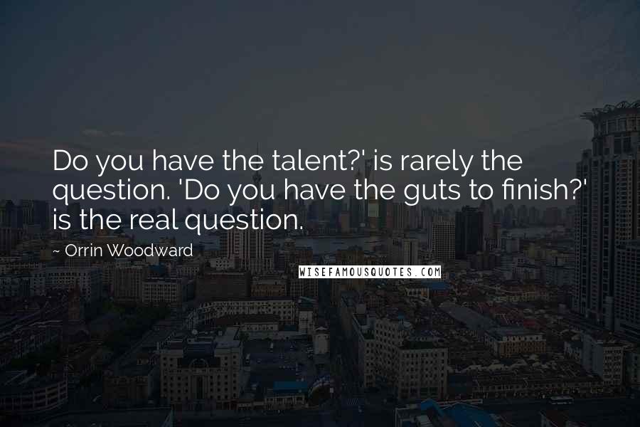 Orrin Woodward Quotes: Do you have the talent?' is rarely the question. 'Do you have the guts to finish?' is the real question.