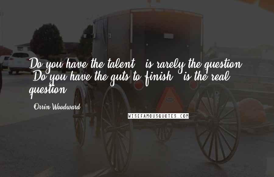 Orrin Woodward Quotes: Do you have the talent?' is rarely the question. 'Do you have the guts to finish?' is the real question.