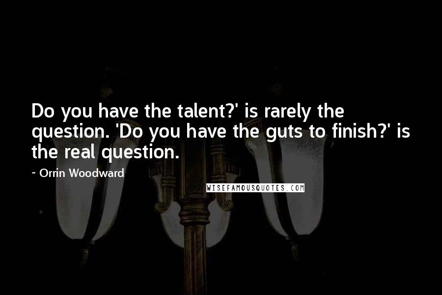 Orrin Woodward Quotes: Do you have the talent?' is rarely the question. 'Do you have the guts to finish?' is the real question.