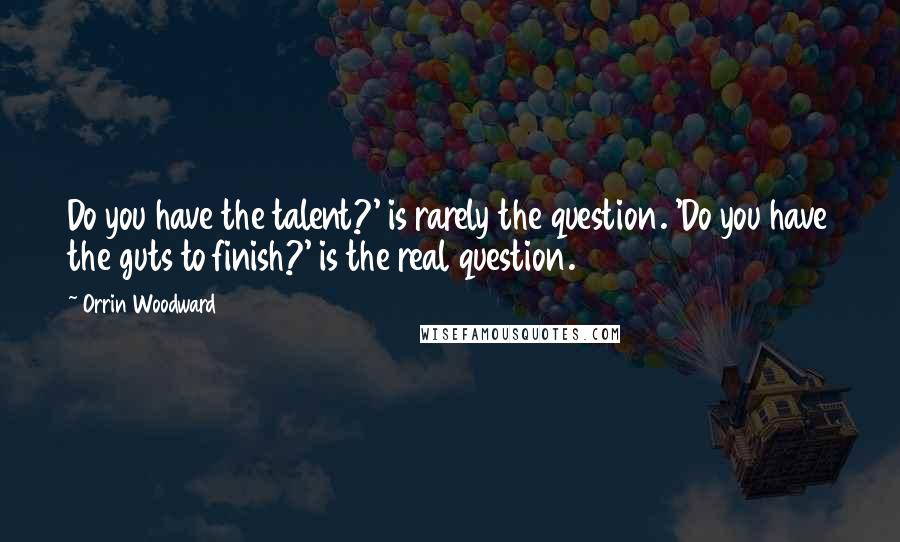 Orrin Woodward Quotes: Do you have the talent?' is rarely the question. 'Do you have the guts to finish?' is the real question.