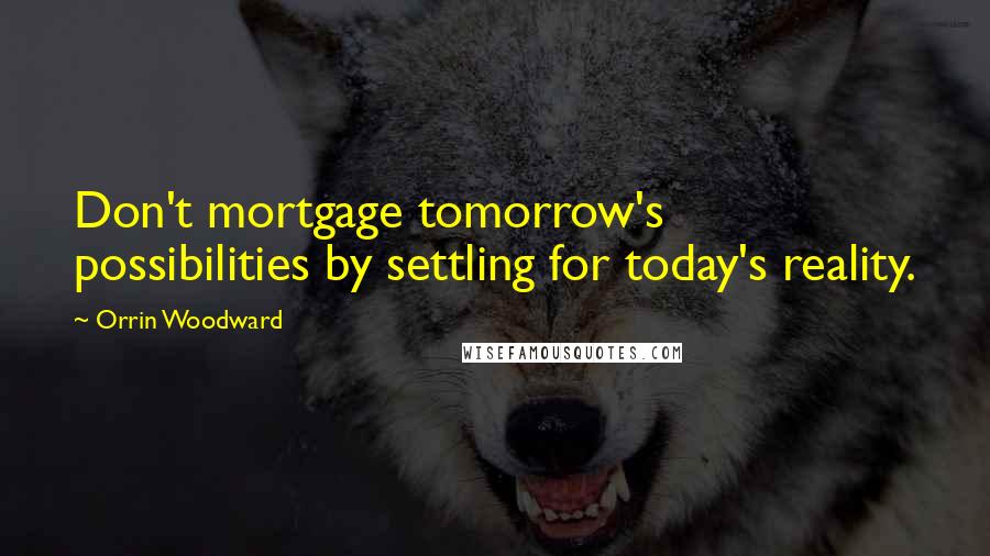 Orrin Woodward Quotes: Don't mortgage tomorrow's possibilities by settling for today's reality.