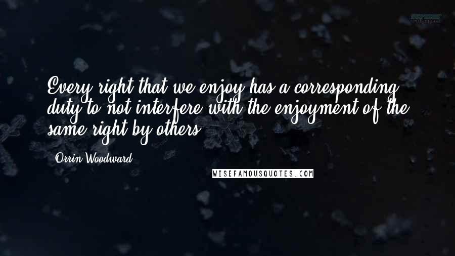 Orrin Woodward Quotes: Every right that we enjoy has a corresponding duty to not interfere with the enjoyment of the same right by others.