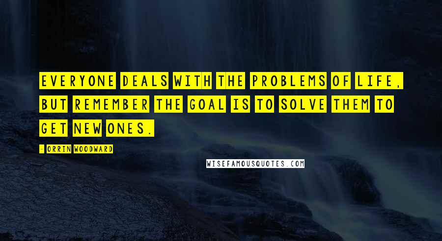 Orrin Woodward Quotes: Everyone deals with the problems of life, but remember the goal is to solve them to get new ones.