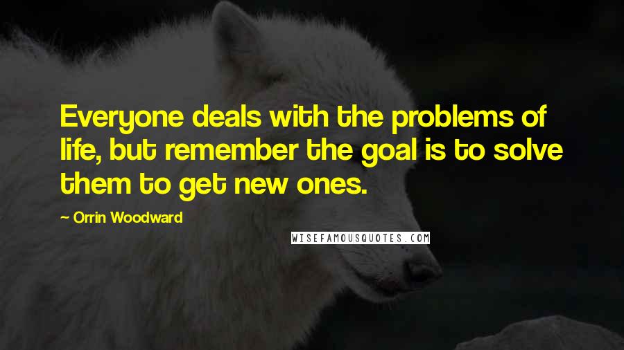 Orrin Woodward Quotes: Everyone deals with the problems of life, but remember the goal is to solve them to get new ones.