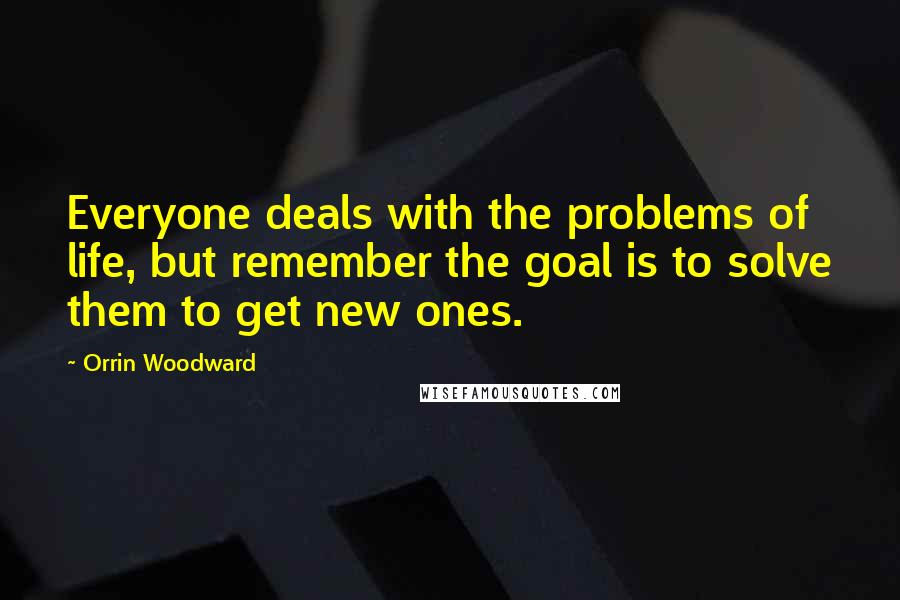 Orrin Woodward Quotes: Everyone deals with the problems of life, but remember the goal is to solve them to get new ones.