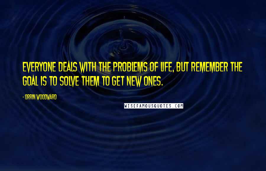 Orrin Woodward Quotes: Everyone deals with the problems of life, but remember the goal is to solve them to get new ones.