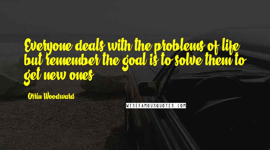 Orrin Woodward Quotes: Everyone deals with the problems of life, but remember the goal is to solve them to get new ones.