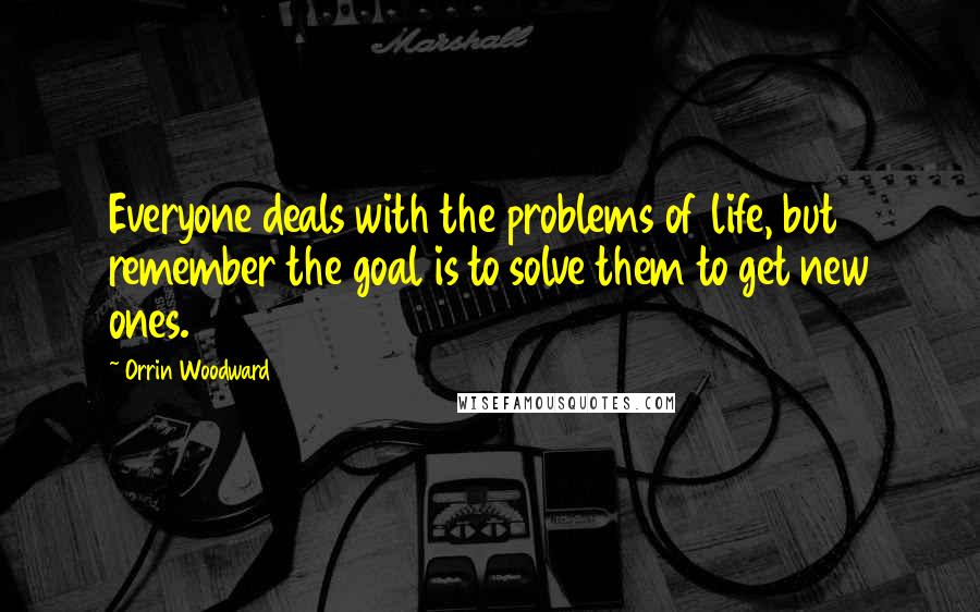 Orrin Woodward Quotes: Everyone deals with the problems of life, but remember the goal is to solve them to get new ones.