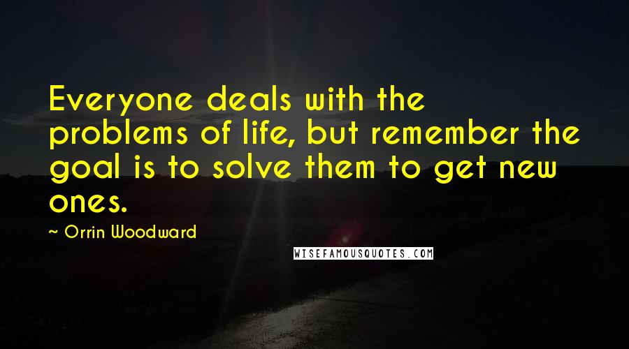 Orrin Woodward Quotes: Everyone deals with the problems of life, but remember the goal is to solve them to get new ones.