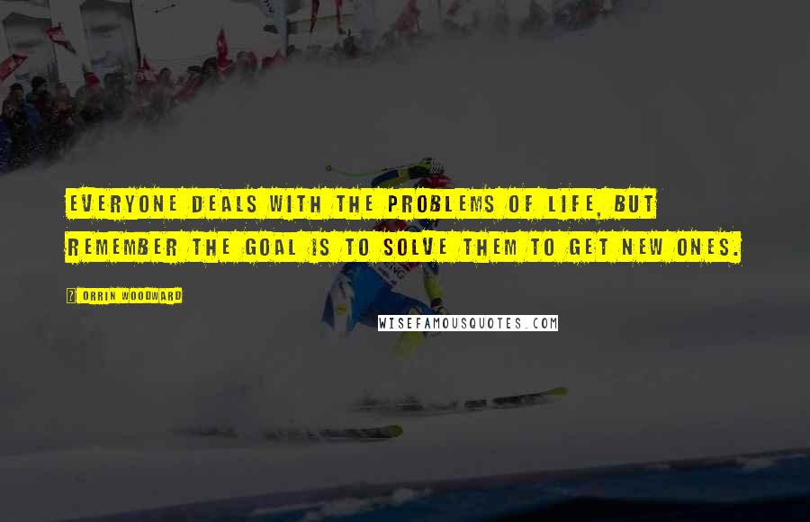 Orrin Woodward Quotes: Everyone deals with the problems of life, but remember the goal is to solve them to get new ones.