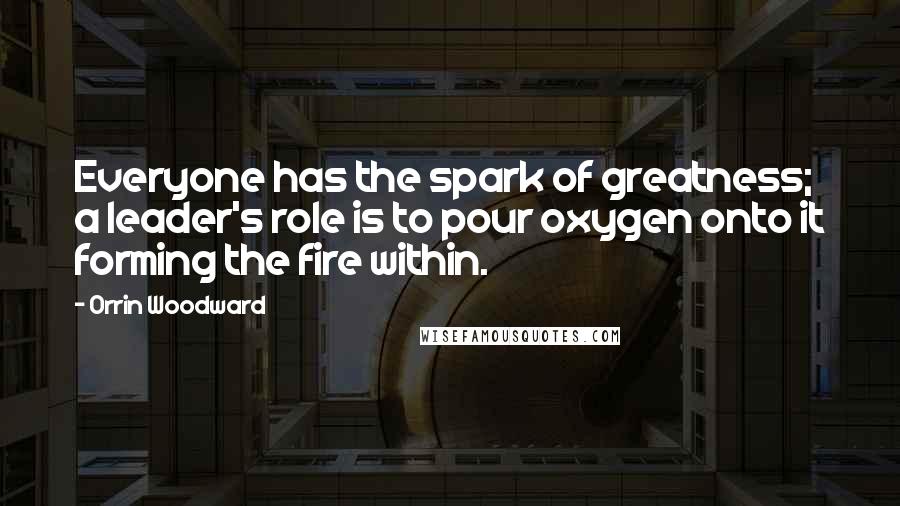 Orrin Woodward Quotes: Everyone has the spark of greatness; a leader's role is to pour oxygen onto it forming the fire within.