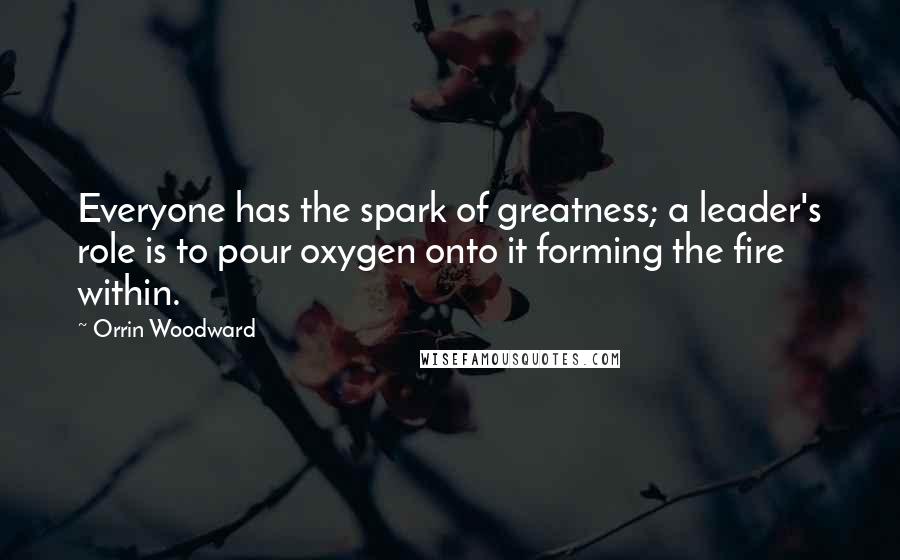 Orrin Woodward Quotes: Everyone has the spark of greatness; a leader's role is to pour oxygen onto it forming the fire within.