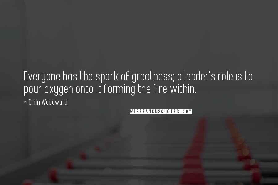 Orrin Woodward Quotes: Everyone has the spark of greatness; a leader's role is to pour oxygen onto it forming the fire within.