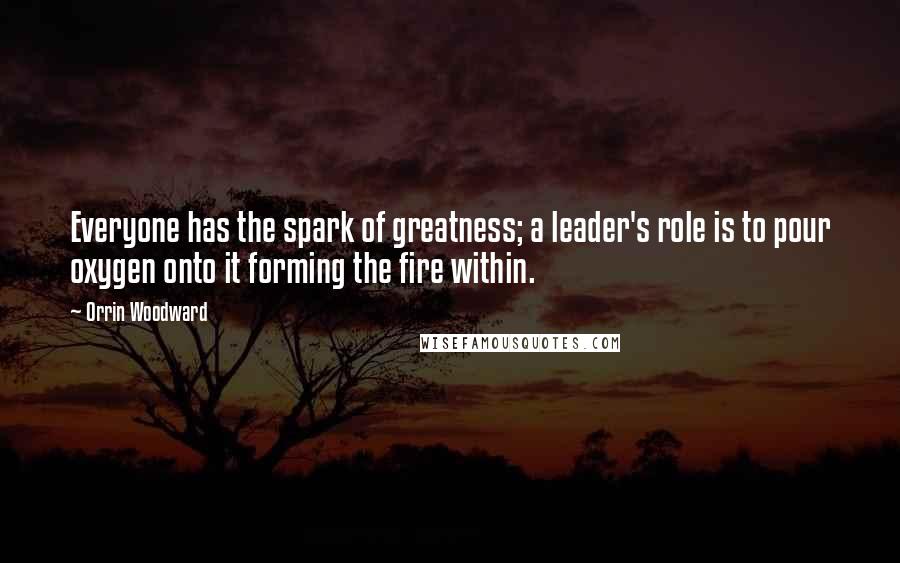 Orrin Woodward Quotes: Everyone has the spark of greatness; a leader's role is to pour oxygen onto it forming the fire within.