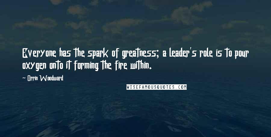 Orrin Woodward Quotes: Everyone has the spark of greatness; a leader's role is to pour oxygen onto it forming the fire within.