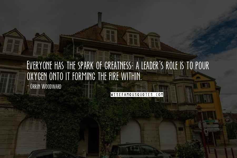 Orrin Woodward Quotes: Everyone has the spark of greatness; a leader's role is to pour oxygen onto it forming the fire within.