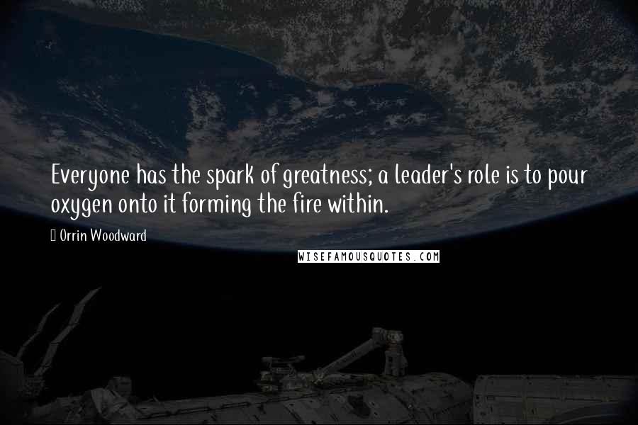 Orrin Woodward Quotes: Everyone has the spark of greatness; a leader's role is to pour oxygen onto it forming the fire within.