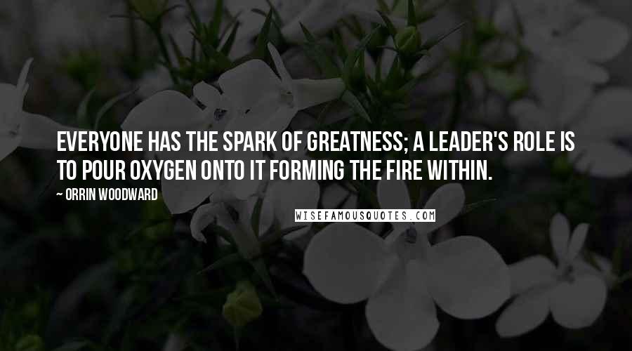 Orrin Woodward Quotes: Everyone has the spark of greatness; a leader's role is to pour oxygen onto it forming the fire within.