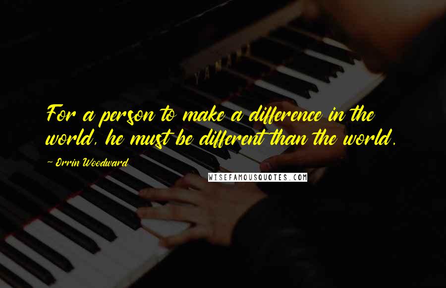 Orrin Woodward Quotes: For a person to make a difference in the world, he must be different than the world.