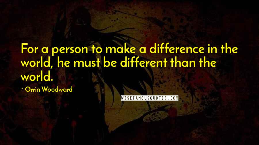 Orrin Woodward Quotes: For a person to make a difference in the world, he must be different than the world.