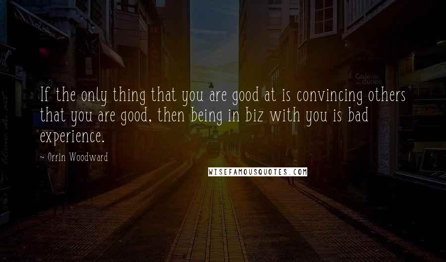 Orrin Woodward Quotes: If the only thing that you are good at is convincing others that you are good, then being in biz with you is bad experience.