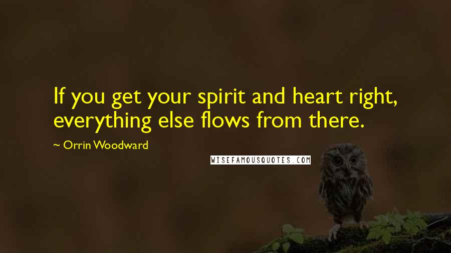 Orrin Woodward Quotes: If you get your spirit and heart right, everything else flows from there.