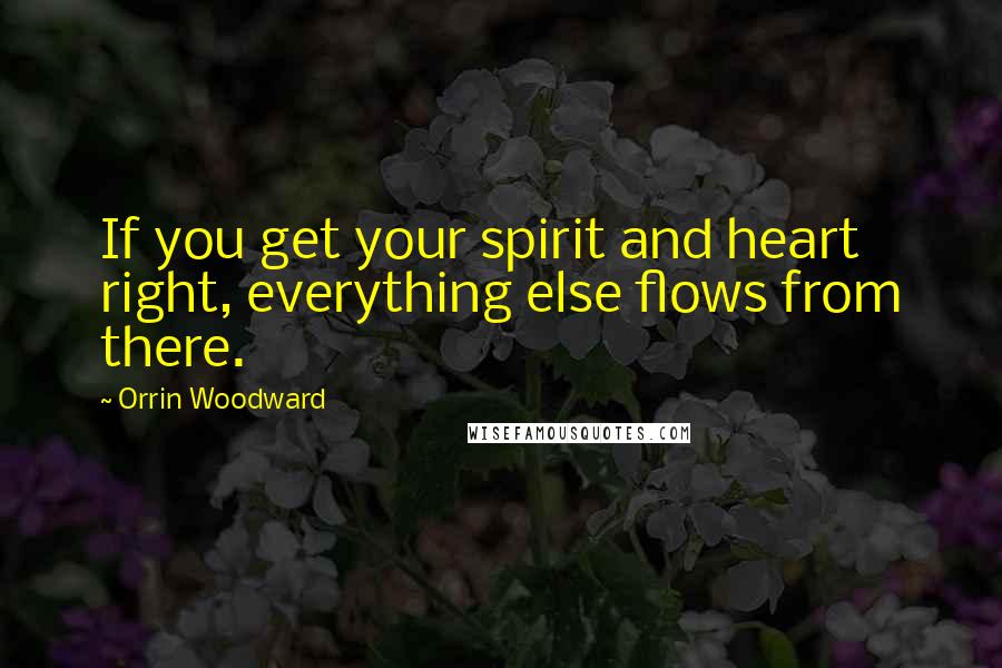 Orrin Woodward Quotes: If you get your spirit and heart right, everything else flows from there.