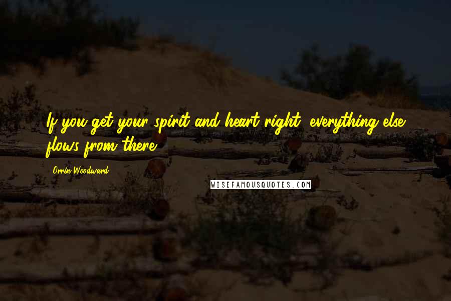 Orrin Woodward Quotes: If you get your spirit and heart right, everything else flows from there.