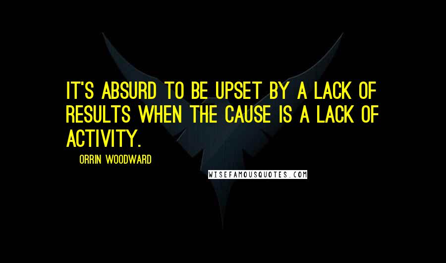 Orrin Woodward Quotes: It's absurd to be upset by a lack of results when the cause is a lack of activity.
