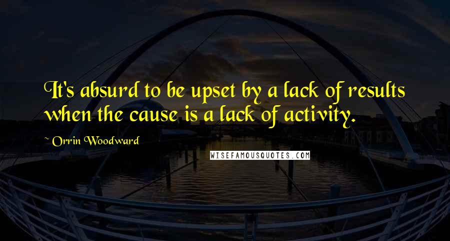 Orrin Woodward Quotes: It's absurd to be upset by a lack of results when the cause is a lack of activity.