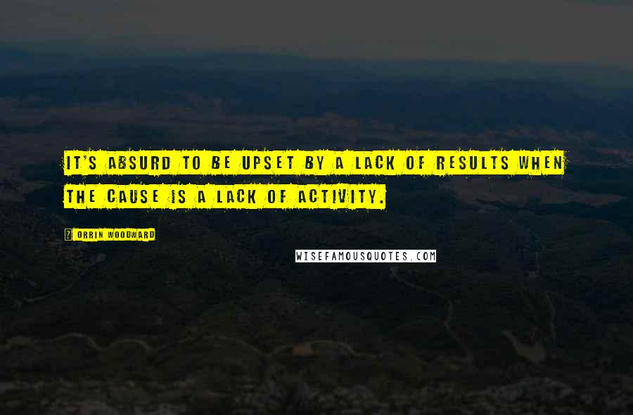 Orrin Woodward Quotes: It's absurd to be upset by a lack of results when the cause is a lack of activity.
